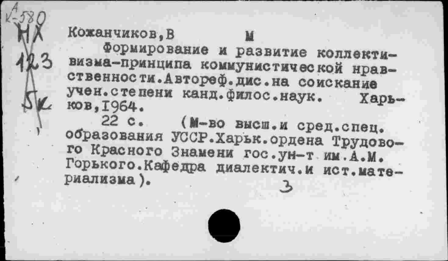 ﻿6? О
мд Кожанчиков.В	М
7	Формирование и развитие коллекти-
визма-принципа коммунистической нравственное ти.Автореф.дис.на соискание
и учен.степени канд.филос.наук. Харь-ков, 1964.
22 с. (М-во высш.и сред.спец.
' образования УССР.Харьк.ордена Трудового Красного Знамени гос.ун-т им.А.М. Горького.Кафедра диалектич.и ист.мате-
/ риализма).	3